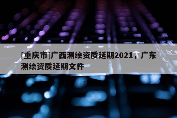 [重慶市]廣西測(cè)繪資質(zhì)延期2021，廣東測(cè)繪資質(zhì)延期文件