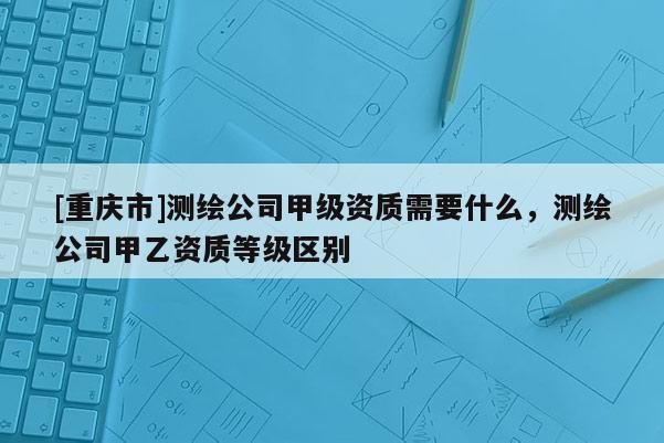 [重慶市]測繪公司甲級資質(zhì)需要什么，測繪公司甲乙資質(zhì)等級區(qū)別