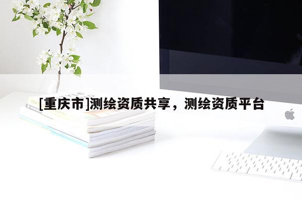 [重慶市]測繪資質(zhì)共享，測繪資質(zhì)平臺