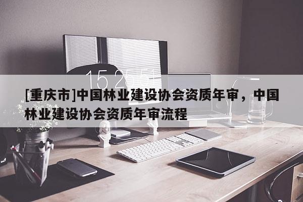 [重慶市]中國林業(yè)建設(shè)協(xié)會資質(zhì)年審，中國林業(yè)建設(shè)協(xié)會資質(zhì)年審流程