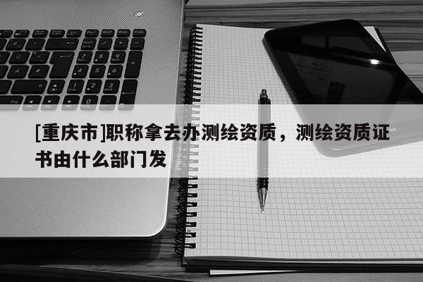 [重慶市]職稱拿去辦測(cè)繪資質(zhì)，測(cè)繪資質(zhì)證書由什么部門發(fā)