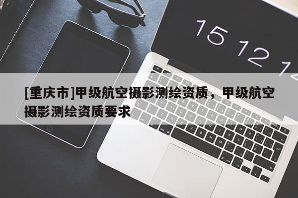 [重慶市]甲級航空攝影測繪資質(zhì)，甲級航空攝影測繪資質(zhì)要求