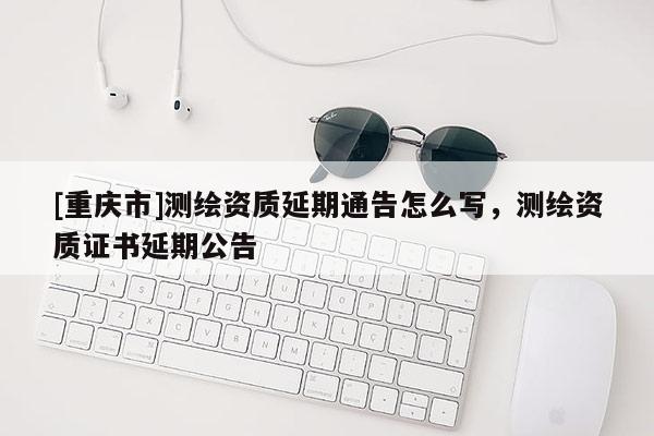 [重慶市]測繪資質(zhì)延期通告怎么寫，測繪資質(zhì)證書延期公告