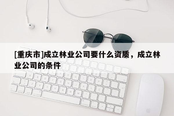 [重慶市]成立林業(yè)公司要什么資質(zhì)，成立林業(yè)公司的條件