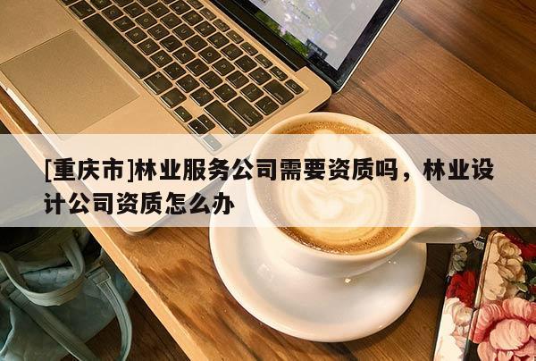 [重慶市]林業(yè)服務公司需要資質嗎，林業(yè)設計公司資質怎么辦