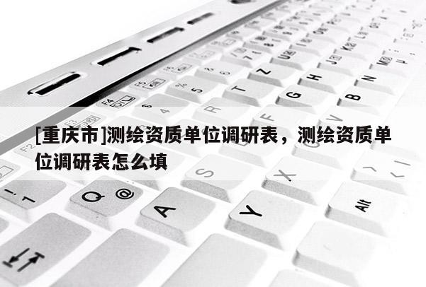 [重慶市]測(cè)繪資質(zhì)單位調(diào)研表，測(cè)繪資質(zhì)單位調(diào)研表怎么填