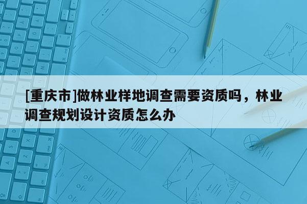 [重慶市]做林業(yè)樣地調(diào)查需要資質(zhì)嗎，林業(yè)調(diào)查規(guī)劃設(shè)計(jì)資質(zhì)怎么辦