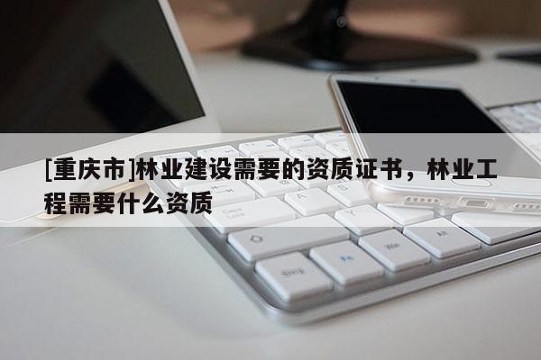 [重慶市]林業(yè)建設(shè)需要的資質(zhì)證書，林業(yè)工程需要什么資質(zhì)