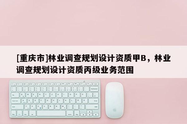 [重慶市]林業(yè)調(diào)查規(guī)劃設(shè)計(jì)資質(zhì)甲B，林業(yè)調(diào)查規(guī)劃設(shè)計(jì)資質(zhì)丙級(jí)業(yè)務(wù)范圍