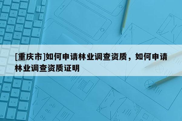 [重慶市]如何申請林業(yè)調(diào)查資質(zhì)，如何申請林業(yè)調(diào)查資質(zhì)證明