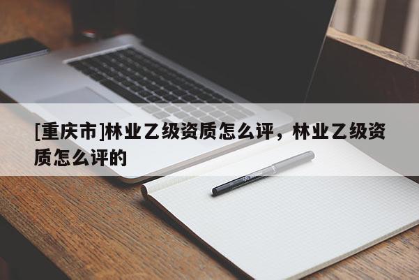 [重慶市]林業(yè)乙級(jí)資質(zhì)怎么評(píng)，林業(yè)乙級(jí)資質(zhì)怎么評(píng)的