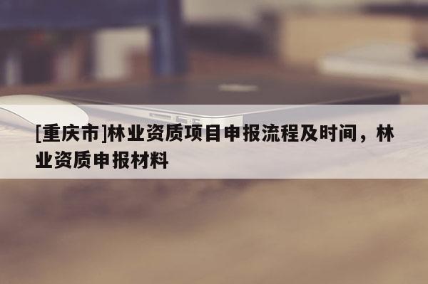 [重慶市]林業(yè)資質(zhì)項(xiàng)目申報(bào)流程及時(shí)間，林業(yè)資質(zhì)申報(bào)材料