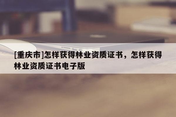 [重慶市]怎樣獲得林業(yè)資質(zhì)證書，怎樣獲得林業(yè)資質(zhì)證書電子版