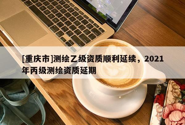 [重慶市]測繪乙級資質(zhì)順利延續(xù)，2021年丙級測繪資質(zhì)延期