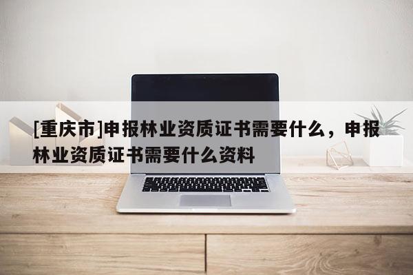 [重慶市]申報林業(yè)資質(zhì)證書需要什么，申報林業(yè)資質(zhì)證書需要什么資料