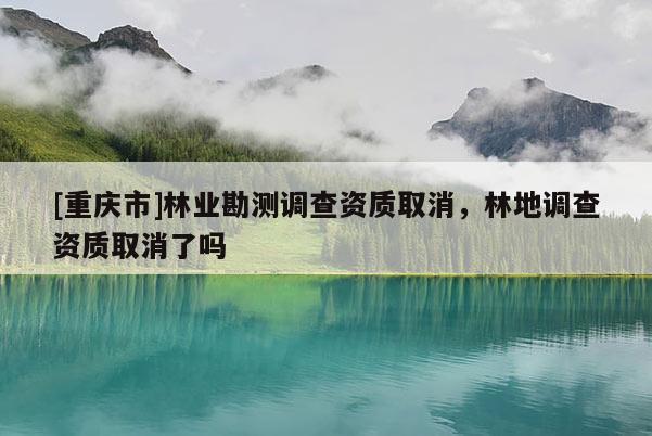 [重慶市]林業(yè)勘測調(diào)查資質(zhì)取消，林地調(diào)查資質(zhì)取消了嗎