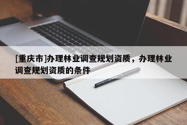 [重慶市]辦理林業(yè)調(diào)查規(guī)劃資質(zhì)，辦理林業(yè)調(diào)查規(guī)劃資質(zhì)的條件