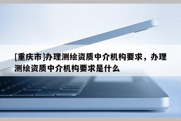 [重慶市]辦理測繪資質中介機構要求，辦理測繪資質中介機構要求是什么