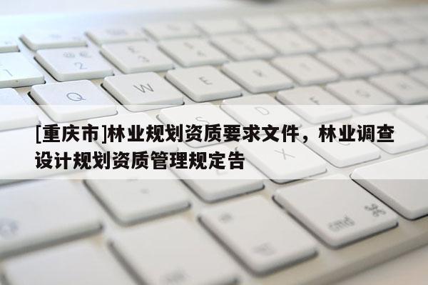 [重慶市]林業(yè)規(guī)劃資質(zhì)要求文件，林業(yè)調(diào)查設(shè)計(jì)規(guī)劃資質(zhì)管理規(guī)定告