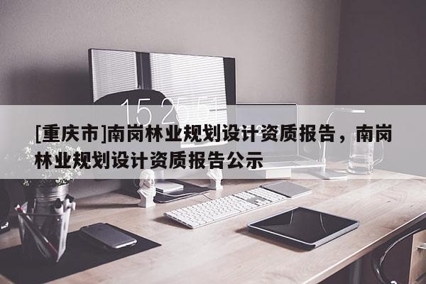 [重慶市]南崗林業(yè)規(guī)劃設(shè)計(jì)資質(zhì)報(bào)告，南崗林業(yè)規(guī)劃設(shè)計(jì)資質(zhì)報(bào)告公示