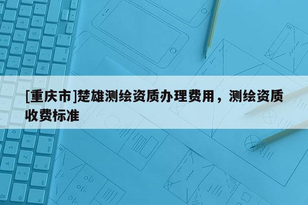 [重慶市]楚雄測(cè)繪資質(zhì)辦理費(fèi)用，測(cè)繪資質(zhì)收費(fèi)標(biāo)準(zhǔn)