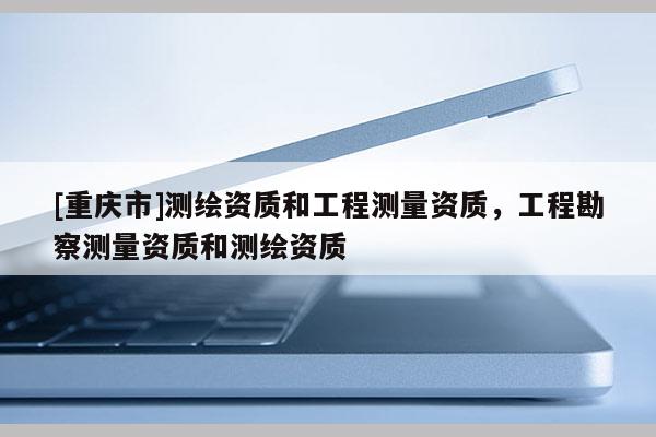 [重慶市]測繪資質和工程測量資質，工程勘察測量資質和測繪資質