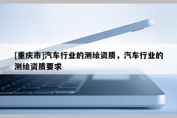 [重慶市]汽車行業(yè)的測繪資質(zhì)，汽車行業(yè)的測繪資質(zhì)要求