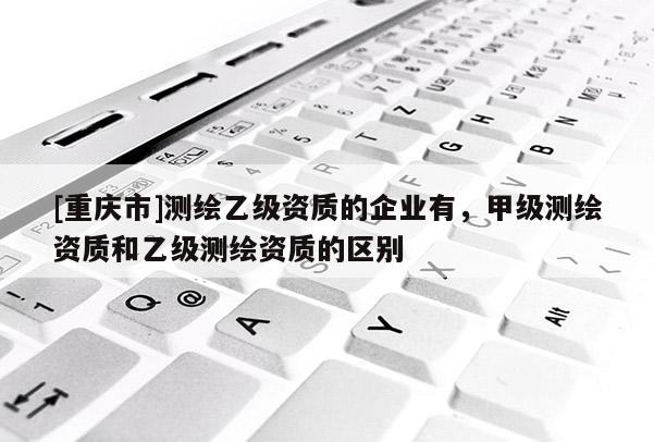 [重慶市]測繪乙級資質(zhì)的企業(yè)有，甲級測繪資質(zhì)和乙級測繪資質(zhì)的區(qū)別