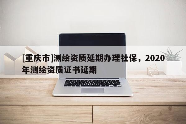 [重慶市]測繪資質(zhì)延期辦理社保，2020年測繪資質(zhì)證書延期