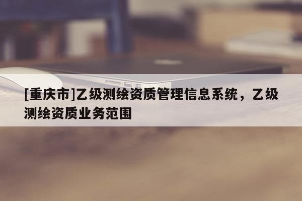 [重慶市]乙級(jí)測(cè)繪資質(zhì)管理信息系統(tǒng)，乙級(jí)測(cè)繪資質(zhì)業(yè)務(wù)范圍