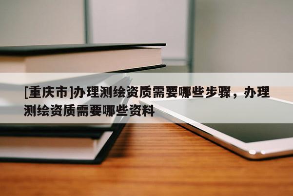 [重慶市]辦理測(cè)繪資質(zhì)需要哪些步驟，辦理測(cè)繪資質(zhì)需要哪些資料