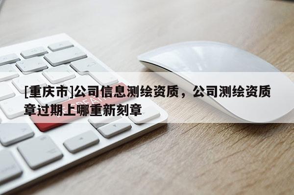 [重慶市]公司信息測繪資質(zhì)，公司測繪資質(zhì)章過期上哪重新刻章