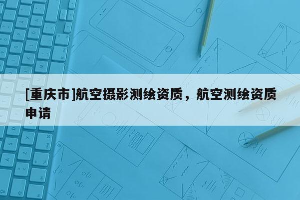 [重慶市]航空攝影測繪資質(zhì)，航空測繪資質(zhì)申請