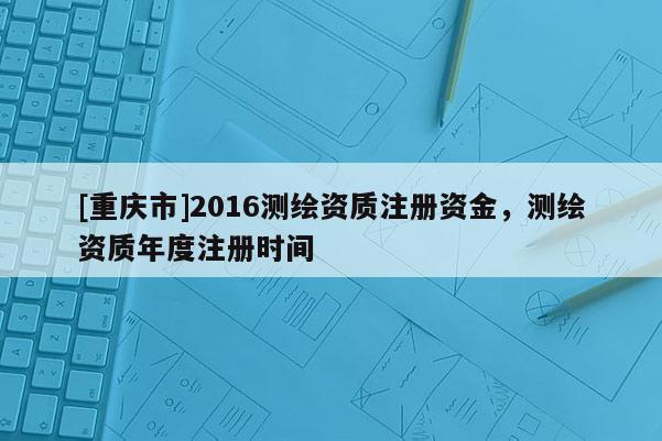 [重慶市]2016測繪資質(zhì)注冊資金，測繪資質(zhì)年度注冊時間