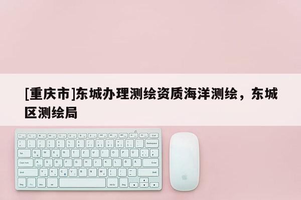 [重慶市]東城辦理測(cè)繪資質(zhì)海洋測(cè)繪，東城區(qū)測(cè)繪局