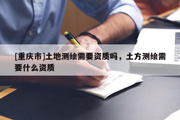 [重慶市]土地測(cè)繪需要資質(zhì)嗎，土方測(cè)繪需要什么資質(zhì)