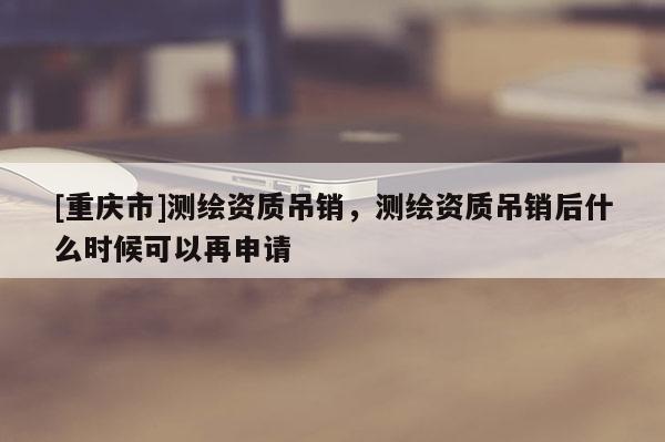 [重慶市]測(cè)繪資質(zhì)吊銷，測(cè)繪資質(zhì)吊銷后什么時(shí)候可以再申請(qǐng)