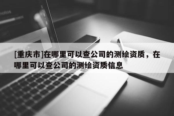 [重慶市]在哪里可以查公司的測(cè)繪資質(zhì)，在哪里可以查公司的測(cè)繪資質(zhì)信息