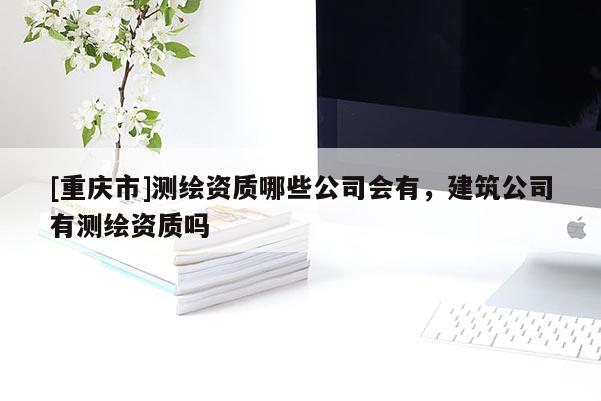 [重慶市]測(cè)繪資質(zhì)哪些公司會(huì)有，建筑公司有測(cè)繪資質(zhì)嗎