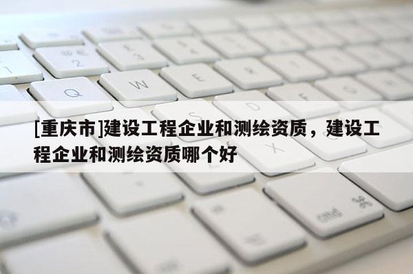 [重慶市]建設(shè)工程企業(yè)和測(cè)繪資質(zhì)，建設(shè)工程企業(yè)和測(cè)繪資質(zhì)哪個(gè)好