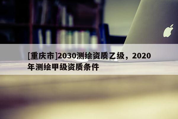 [重慶市]2030測(cè)繪資質(zhì)乙級(jí)，2020年測(cè)繪甲級(jí)資質(zhì)條件