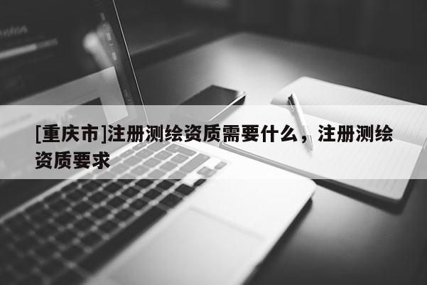 [重慶市]注冊測繪資質(zhì)需要什么，注冊測繪資質(zhì)要求