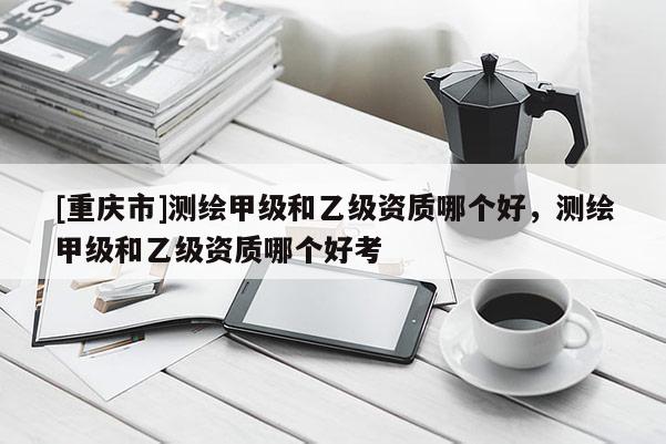 [重慶市]測(cè)繪甲級(jí)和乙級(jí)資質(zhì)哪個(gè)好，測(cè)繪甲級(jí)和乙級(jí)資質(zhì)哪個(gè)好考