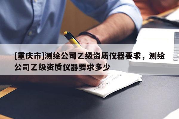 [重慶市]測(cè)繪公司乙級(jí)資質(zhì)儀器要求，測(cè)繪公司乙級(jí)資質(zhì)儀器要求多少