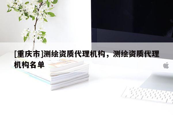 [重慶市]測繪資質(zhì)代理機(jī)構(gòu)，測繪資質(zhì)代理機(jī)構(gòu)名單