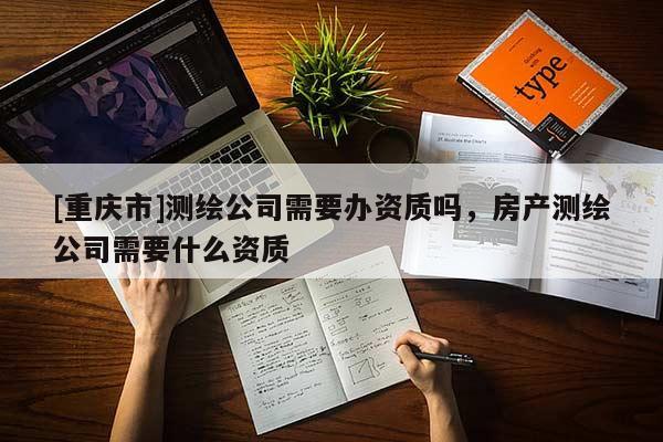 [重慶市]測(cè)繪公司需要辦資質(zhì)嗎，房產(chǎn)測(cè)繪公司需要什么資質(zhì)