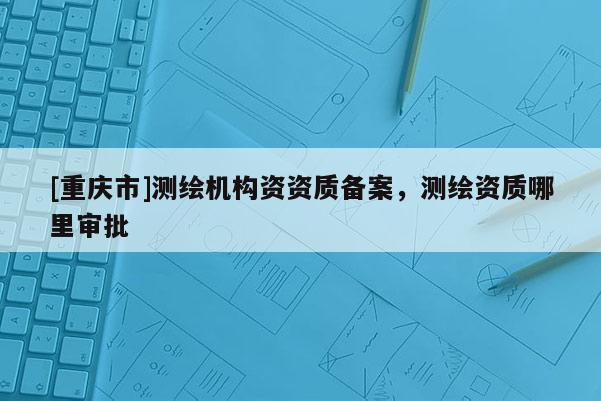 [重慶市]測(cè)繪機(jī)構(gòu)資資質(zhì)備案，測(cè)繪資質(zhì)哪里審批