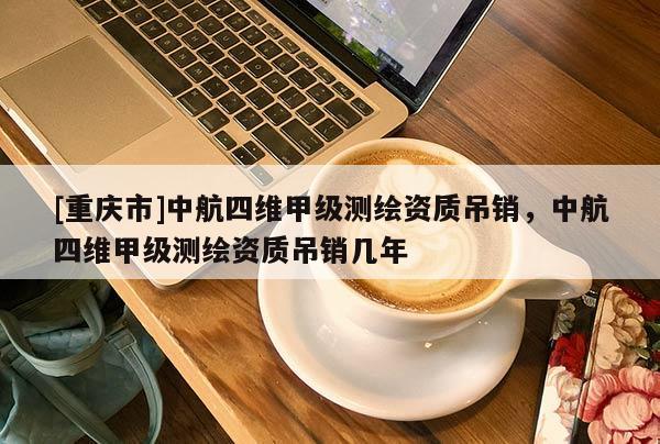 [重慶市]中航四維甲級(jí)測(cè)繪資質(zhì)吊銷，中航四維甲級(jí)測(cè)繪資質(zhì)吊銷幾年