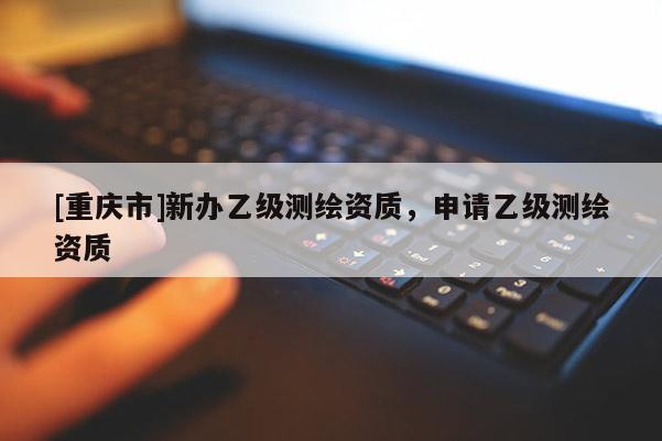 [重慶市]新辦乙級測繪資質，申請乙級測繪資質