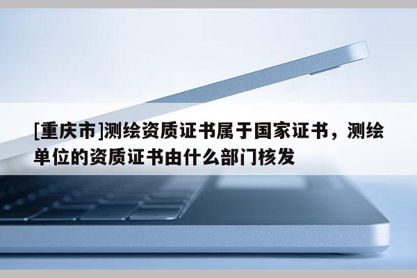 [重慶市]測繪資質(zhì)證書屬于國家證書，測繪單位的資質(zhì)證書由什么部門核發(fā)